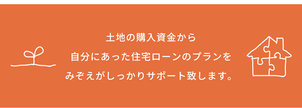 土地の購入資金から自分にあった住宅ローンのプランをみぞえがしっかりサポート致します。